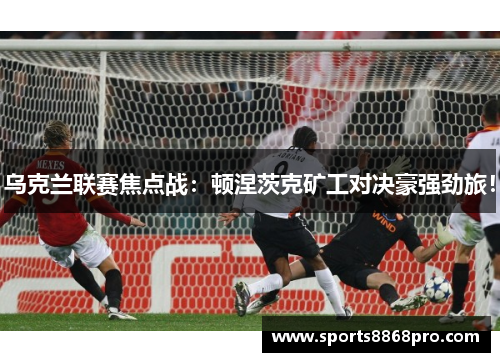 乌克兰联赛焦点战：顿涅茨克矿工对决豪强劲旅！
