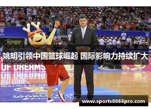 姚明引领中国篮球崛起 国际影响力持续扩大