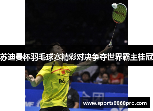 苏迪曼杯羽毛球赛精彩对决争夺世界霸主桂冠