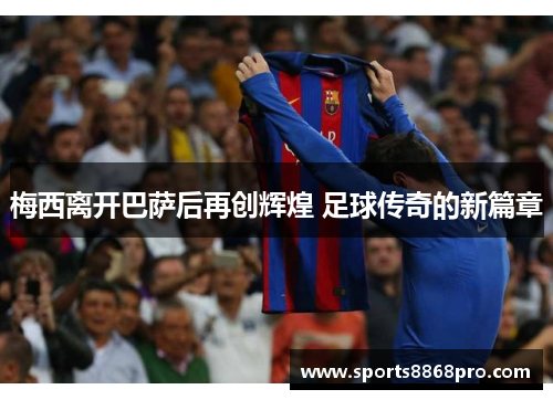 梅西离开巴萨后再创辉煌 足球传奇的新篇章