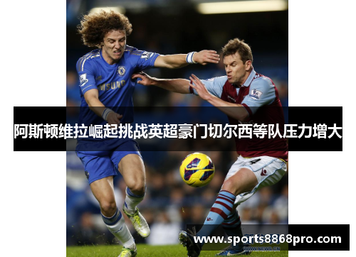 阿斯顿维拉崛起挑战英超豪门切尔西等队压力增大